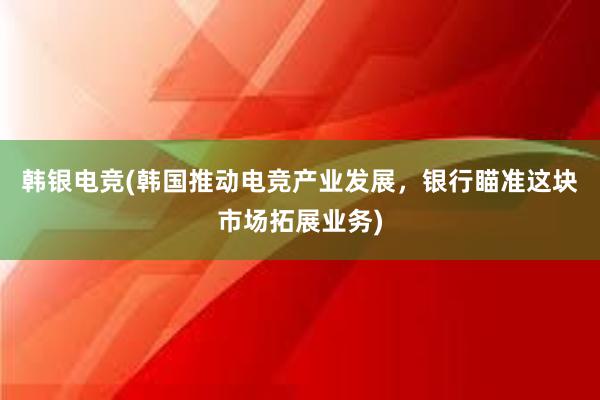 韩银电竞(韩国推动电竞产业发展，银行瞄准这块市场拓展业务)