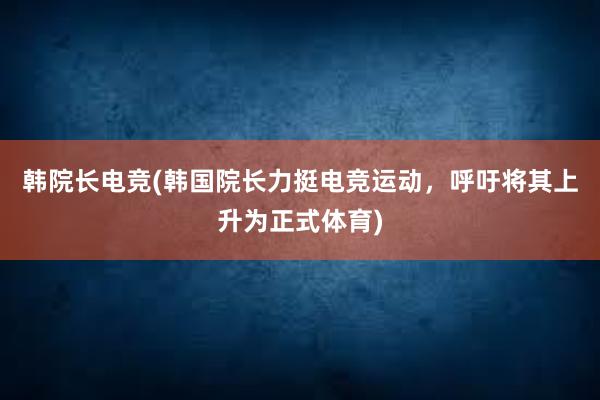 韩院长电竞(韩国院长力挺电竞运动，呼吁将其上升为正式体育)