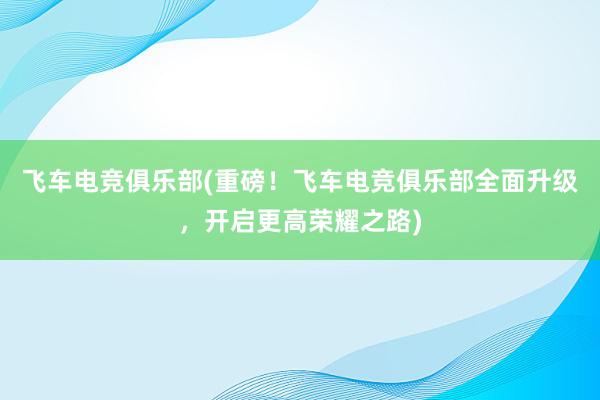 飞车电竞俱乐部(重磅！飞车电竞俱乐部全面升级，开启更高荣耀之路)