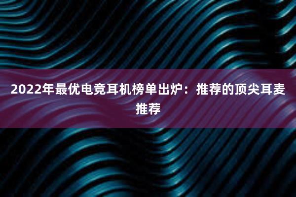 2022年最优电竞耳机榜单出炉：推荐的顶尖耳麦推荐