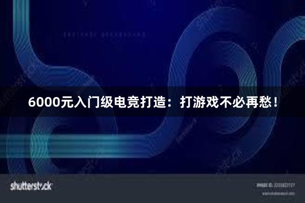 6000元入门级电竞打造：打游戏不必再愁！