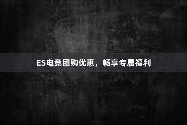 ES电竞团购优惠，畅享专属福利