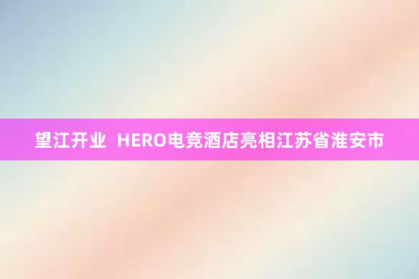 望江开业  HERO电竞酒店亮相江苏省淮安市