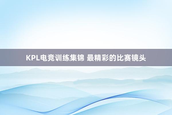 KPL电竞训练集锦 最精彩的比赛镜头