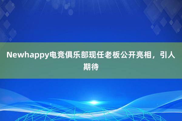 Newhappy电竞俱乐部现任老板公开亮相，引人期待