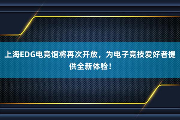 上海EDG电竞馆将再次开放，为电子竞技爱好者提供全新体验！