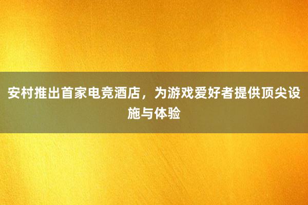 安村推出首家电竞酒店，为游戏爱好者提供顶尖设施与体验