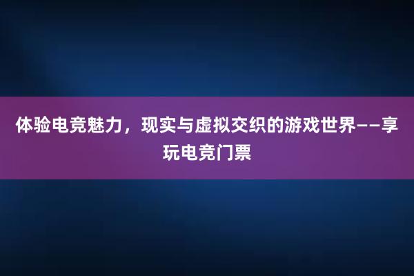 体验电竞魅力，现实与虚拟交织的游戏世界——享玩电竞门票