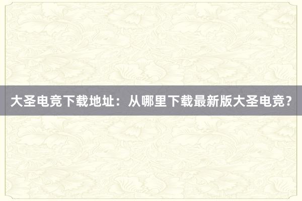 大圣电竞下载地址：从哪里下载最新版大圣电竞？