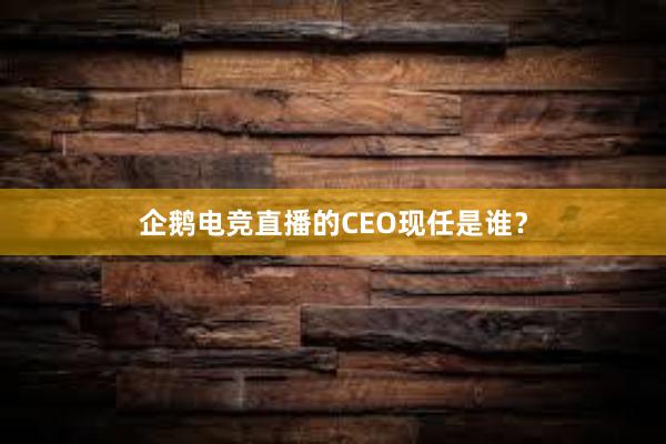 企鹅电竞直播的CEO现任是谁？