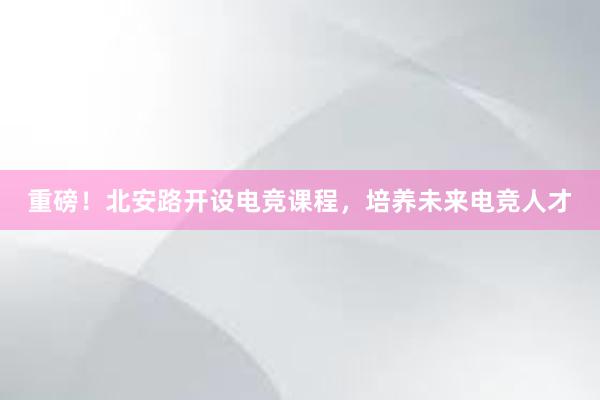 重磅！北安路开设电竞课程，培养未来电竞人才