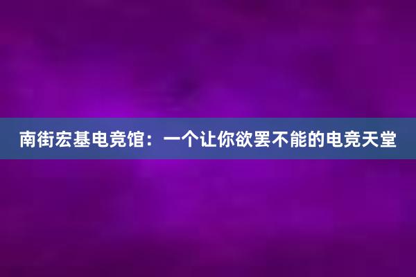 南街宏基电竞馆：一个让你欲罢不能的电竞天堂