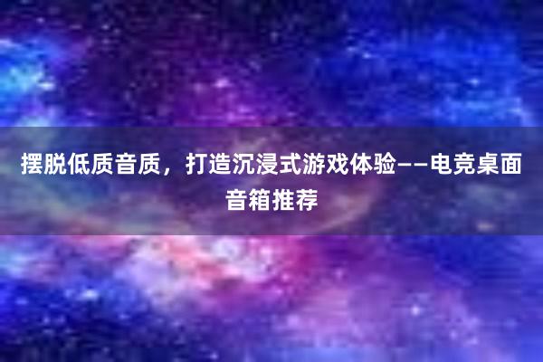 摆脱低质音质，打造沉浸式游戏体验——电竞桌面音箱推荐