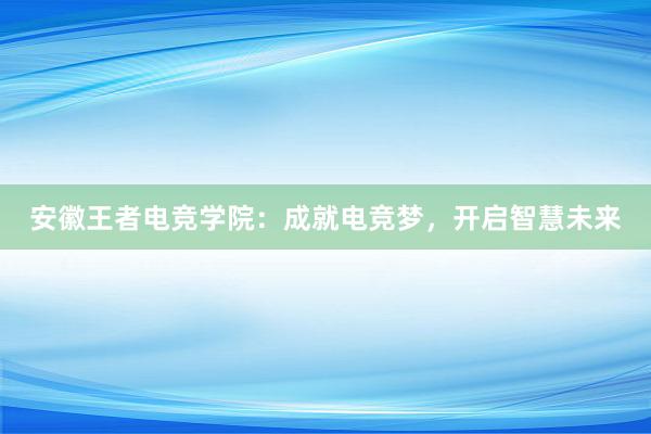 安徽王者电竞学院：成就电竞梦，开启智慧未来