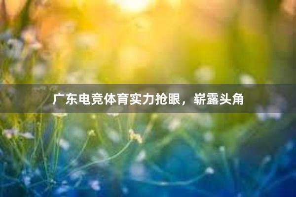 广东电竞体育实力抢眼，崭露头角