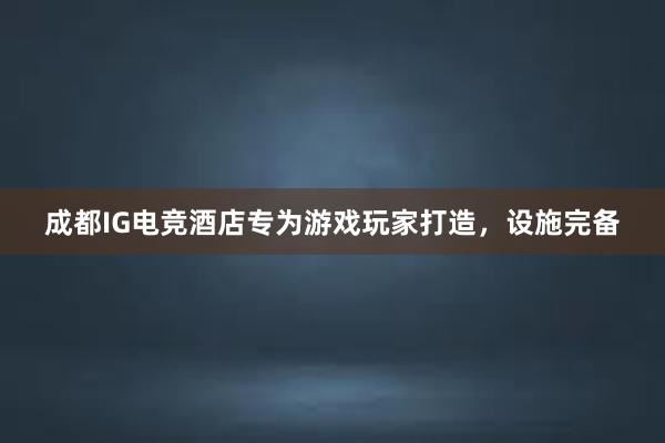 成都IG电竞酒店专为游戏玩家打造，设施完备