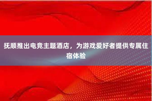 抚顺推出电竞主题酒店，为游戏爱好者提供专属住宿体验