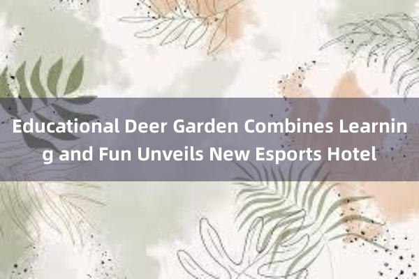 Educational Deer Garden Combines Learning and Fun Unveils New Esports Hotel