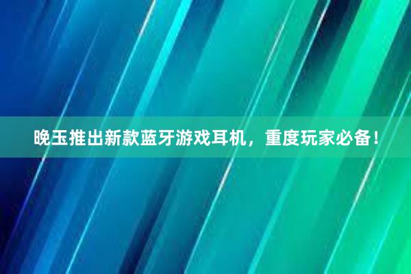 晚玉推出新款蓝牙游戏耳机，重度玩家必备！