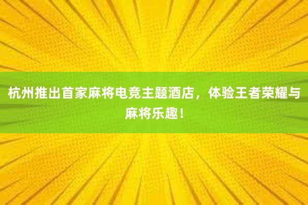 杭州推出首家麻将电竞主题酒店，体验王者荣耀与麻将乐趣！