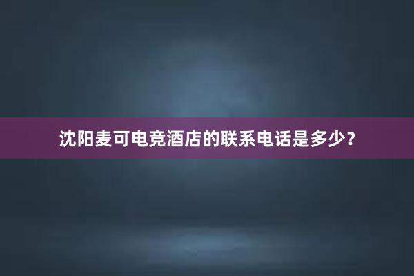 沈阳麦可电竞酒店的联系电话是多少？