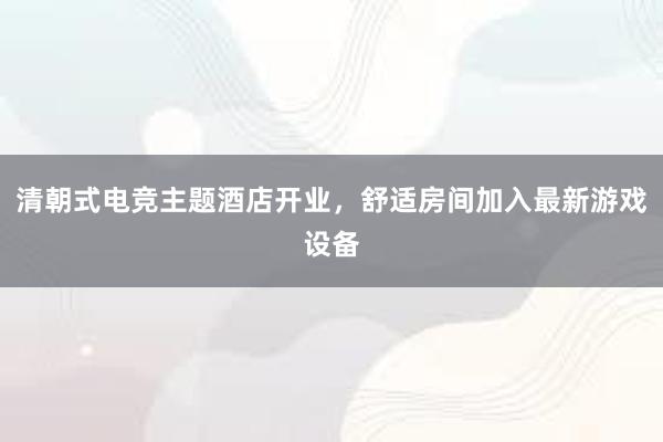 清朝式电竞主题酒店开业，舒适房间加入最新游戏设备