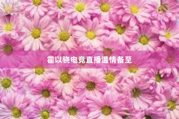 霍以骁电竞直播温情备至