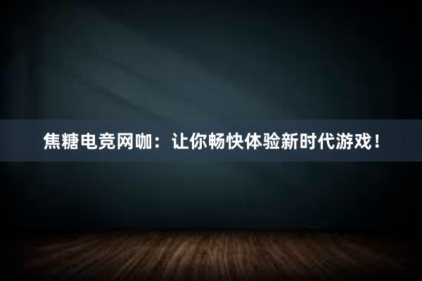 焦糖电竞网咖：让你畅快体验新时代游戏！