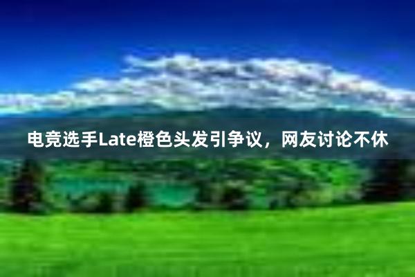 电竞选手Late橙色头发引争议，网友讨论不休