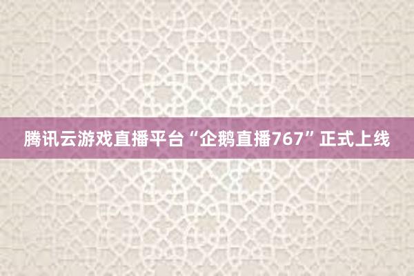 腾讯云游戏直播平台“企鹅直播767”正式上线