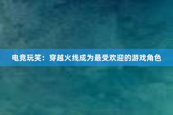 电竞玩笑：穿越火线成为最受欢迎的游戏角色