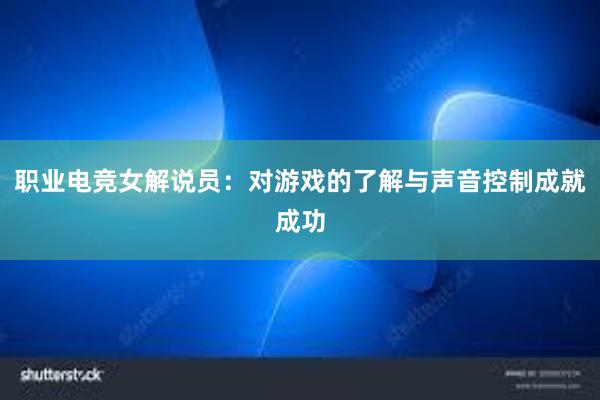 职业电竞女解说员：对游戏的了解与声音控制成就成功