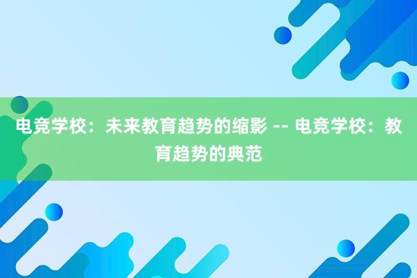 电竞学校：未来教育趋势的缩影 -- 电竞学校：教育趋势的典范