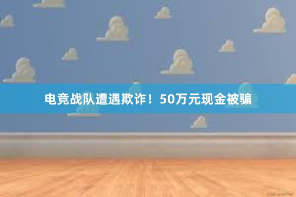 电竞战队遭遇欺诈！50万元现金被骗