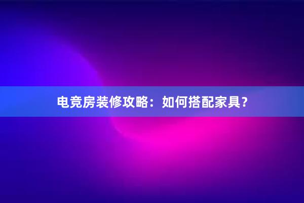 电竞房装修攻略：如何搭配家具？