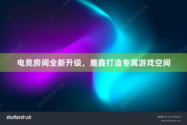 电竞房间全新升级，鹿鑫打造专属游戏空间