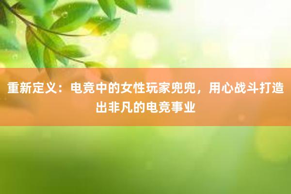 重新定义：电竞中的女性玩家兜兜，用心战斗打造出非凡的电竞事业