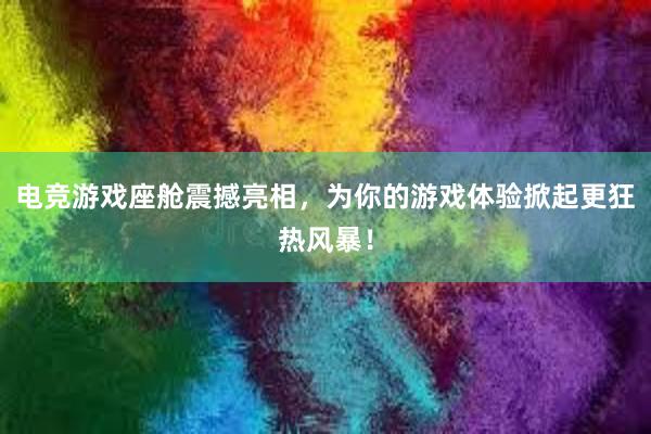 电竞游戏座舱震撼亮相，为你的游戏体验掀起更狂热风暴！