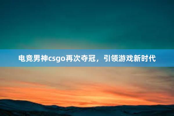 电竞男神csgo再次夺冠，引领游戏新时代