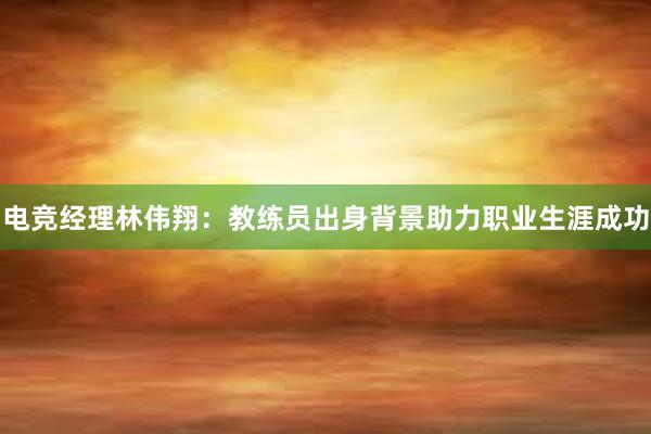 电竞经理林伟翔：教练员出身背景助力职业生涯成功