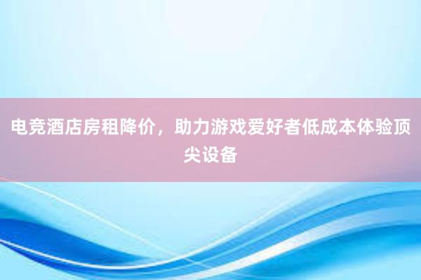 电竞酒店房租降价，助力游戏爱好者低成本体验顶尖设备