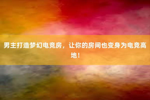 男主打造梦幻电竞房，让你的房间也变身为电竞高地！