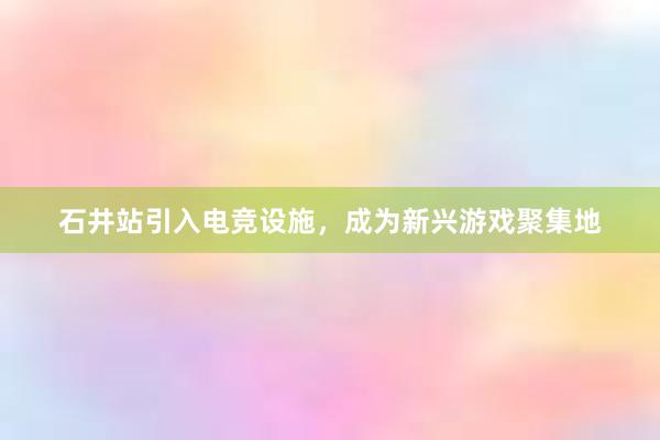 石井站引入电竞设施，成为新兴游戏聚集地