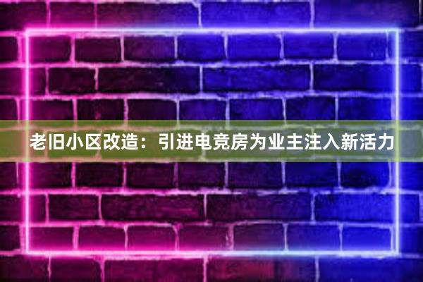 老旧小区改造：引进电竞房为业主注入新活力