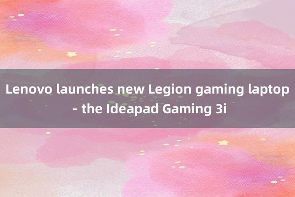 Lenovo launches new Legion gaming laptop - the Ideapad Gaming 3i