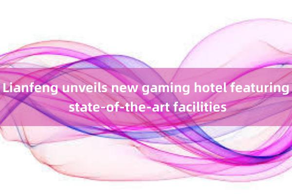 Lianfeng unveils new gaming hotel featuring state-of-the-art facilities