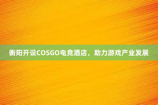 衡阳开设COSGO电竞酒店，助力游戏产业发展