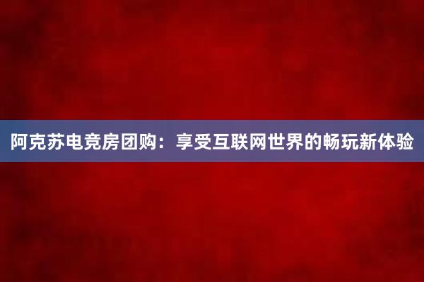 阿克苏电竞房团购：享受互联网世界的畅玩新体验