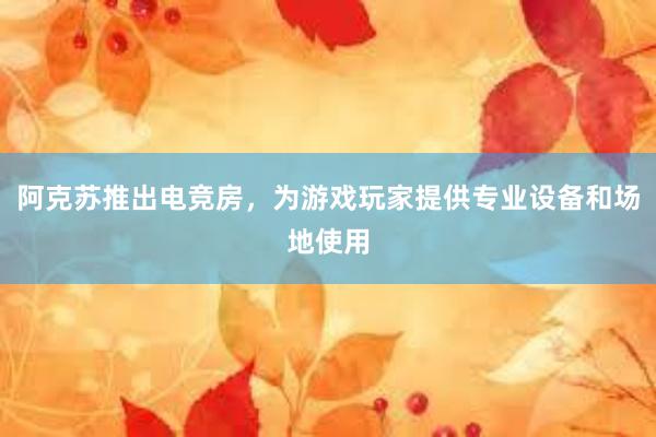 阿克苏推出电竞房，为游戏玩家提供专业设备和场地使用