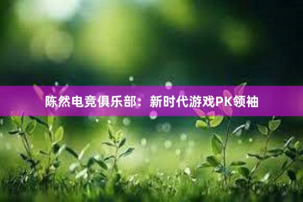 陈然电竞俱乐部：新时代游戏PK领袖